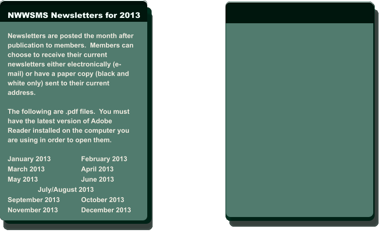 NWWSMS Newsletters for 2013  Newsletters are posted the month after  publication to members.  Members can  choose to receive their current  newsletters either electronically (e- mail) or have a paper copy (black and  white only) sent to their current  address.   The following are .pdf files.  You must  have the latest version of Adobe  Reader installed on the computer you  are using in order to open them.  January 2013		February 2013 March 2013		April 2013 May 2013			June 2013                 July/August 2013 September 2013		October 2013 November 2013		December 2013