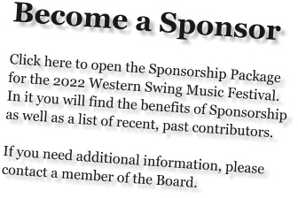 Become a Sponsor  Click here to open the Sponsorship Package for the 2022 Western Swing Music Festival.  In it you will find the benefits of Sponsorship as well as a list of recent, past contributors.  If you need additional information, please contact a member of the Board.
